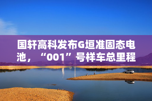 国轩高科发布G垣准固态电池，“001”号样车总里程已超1万公里