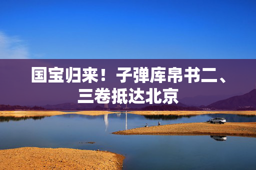 国宝归来！子弹库帛书二、三卷抵达北京