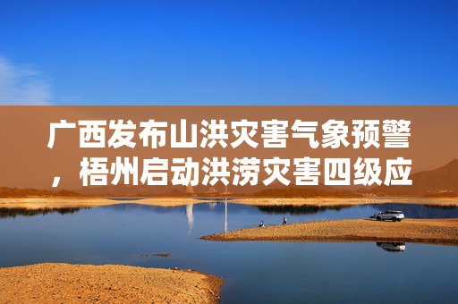 广西发布山洪灾害气象预警，梧州启动洪涝灾害四级应急响应
