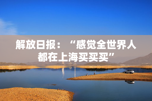 解放日报：“感觉全世界人都在上海买买买”