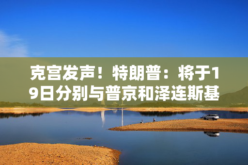 克宫发声！特朗普：将于19日分别与普京和泽连斯基通话！乌方：正为“千人交换计划”做准备
