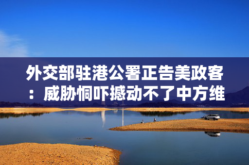 外交部驻港公署正告美政客：威胁恫吓撼动不了中方维护国家安全的决心