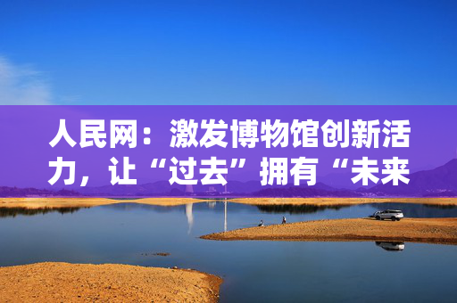 人民网：激发博物馆创新活力，让“过去”拥有“未来”