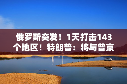 俄罗斯突发！1天打击143个地区！特朗普：将与普京和泽连斯基通话！