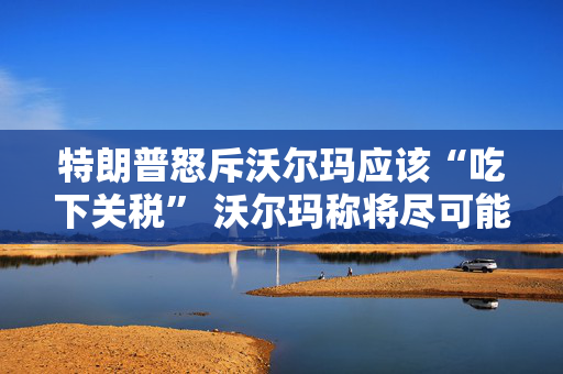 特朗普怒斥沃尔玛应该“吃下关税” 沃尔玛称将尽可能保持低价