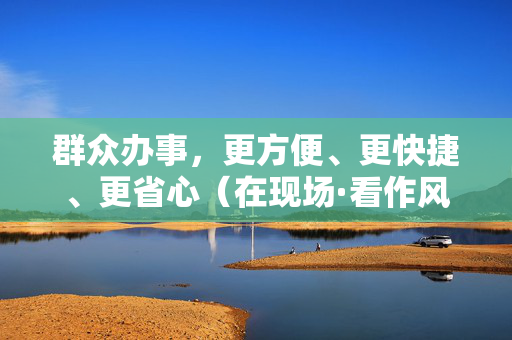 群众办事，更方便、更快捷、更省心（在现场·看作风）