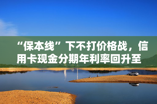 “保本线”下不打价格战，信用卡现金分期年利率回升至超3%，齐平消费贷限价