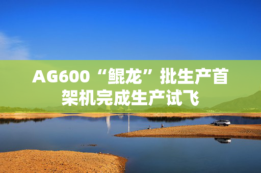 AG600“鲲龙”批生产首架机完成生产试飞