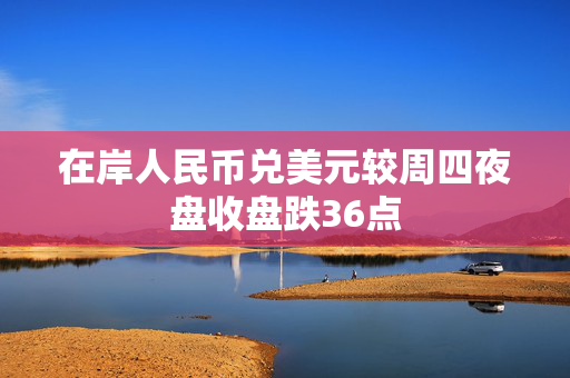 在岸人民币兑美元较周四夜盘收盘跌36点