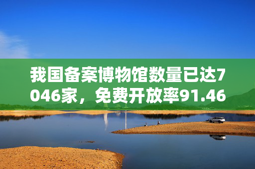 我国备案博物馆数量已达7046家，免费开放率91.46%