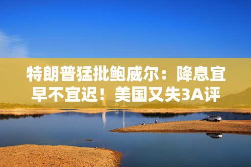 特朗普猛批鲍威尔：降息宜早不宜迟！美国又失3A评级，白宫：“没人当回事”