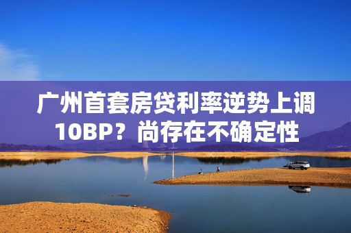 广州首套房贷利率逆势上调10BP？尚存在不确定性