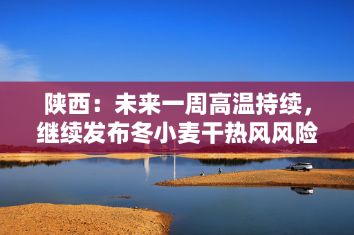 陕西：未来一周高温持续，继续发布冬小麦干热风风险预警