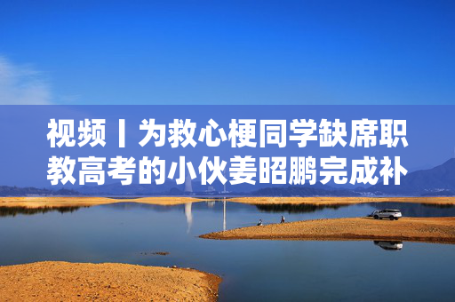 视频丨为救心梗同学缺席职教高考的小伙姜昭鹏完成补考