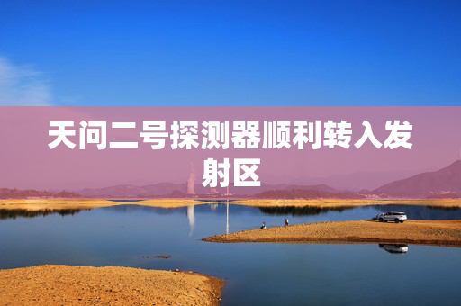 天问二号探测器顺利转入发射区