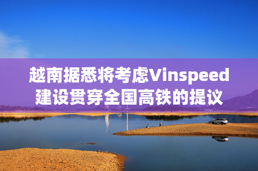 越南据悉将考虑Vinspeed建设贯穿全国高铁的提议