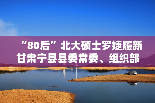 “80后”北大硕士罗婕履新甘肃宁县县委常委、组织部部长