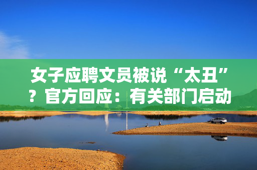 女子应聘文员被说“太丑”？官方回应：有关部门启动核查处置