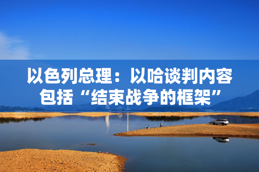 以色列总理：以哈谈判内容包括“结束战争的框架”