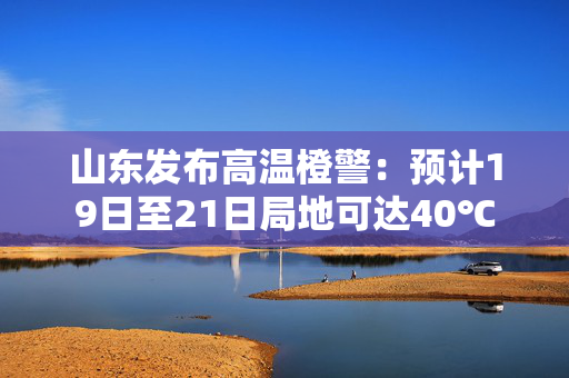 山东发布高温橙警：预计19日至21日局地可达40℃