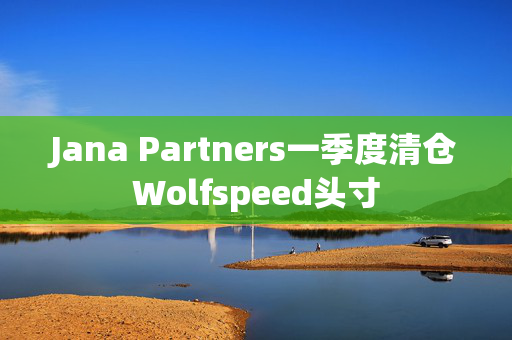 Jana Partners一季度清仓Wolfspeed头寸