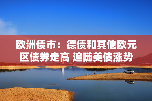 欧洲债市：德债和其他欧元区债券走高 追随美债涨势