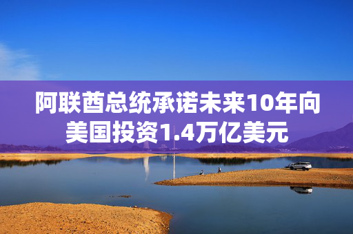 阿联酋总统承诺未来10年向美国投资1.4万亿美元