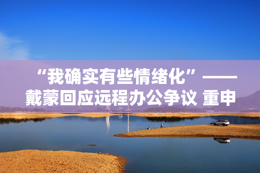 “我确实有些情绪化”——戴蒙回应远程办公争议 重申摩根大通立场不变