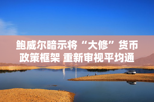 鲍威尔暗示将“大修”货币政策框架 重新审视平均通胀目标制