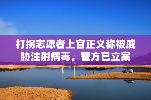 打拐志愿者上官正义称被威胁注射病毒，警方已立案