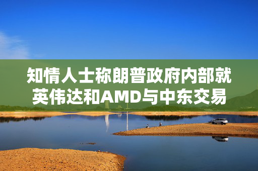 知情人士称朗普政府内部就英伟达和AMD与中东交易产生分歧