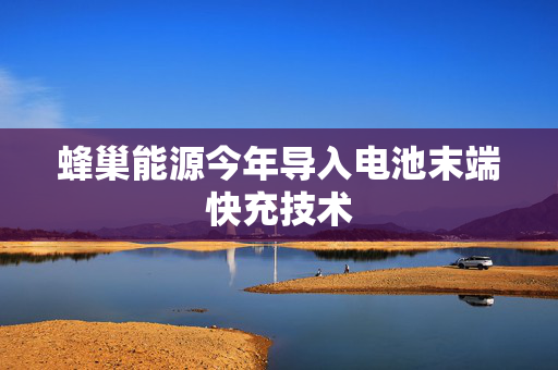 蜂巢能源今年导入电池末端快充技术