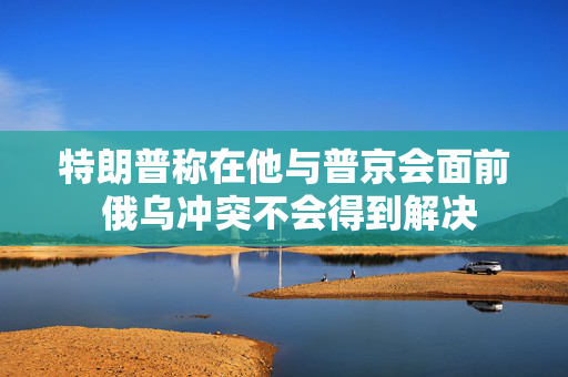 特朗普称在他与普京会面前 俄乌冲突不会得到解决