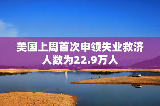 美国上周首次申领失业救济人数为22.9万人