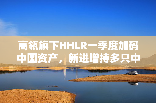 高瓴旗下HHLR一季度加码中国资产，新进增持多只中概股