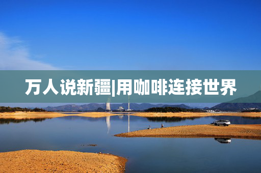 万人说新疆|用咖啡连接世界