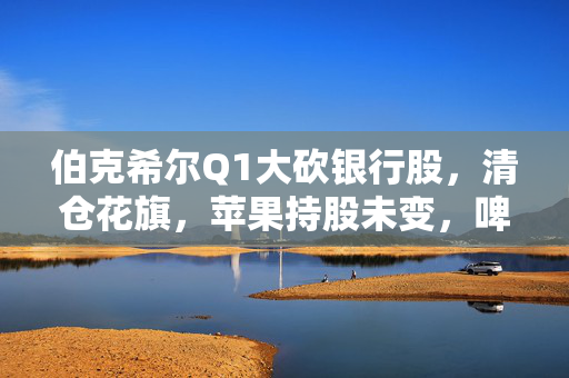 伯克希尔Q1大砍银行股，清仓花旗，苹果持股未变，啤酒制造商持仓翻倍，存保密仓位