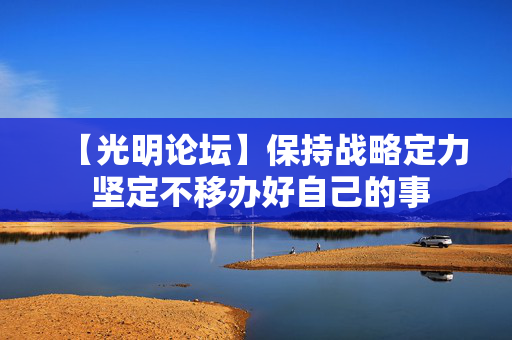 【光明论坛】保持战略定力 坚定不移办好自己的事