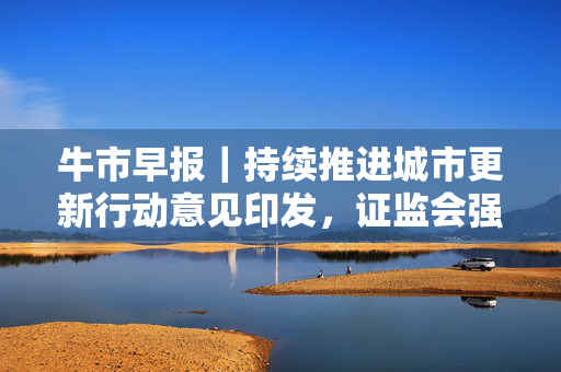 牛市早报｜持续推进城市更新行动意见印发，证监会强化上市公司募资监管