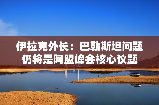 伊拉克外长：巴勒斯坦问题仍将是阿盟峰会核心议题