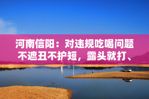 河南信阳：对违规吃喝问题不遮丑不护短，露头就打、反复敲打