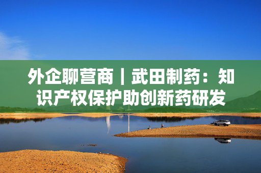 外企聊营商｜武田制药：知识产权保护助创新药研发