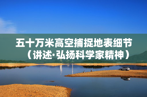五十万米高空捕捉地表细节（讲述·弘扬科学家精神）
