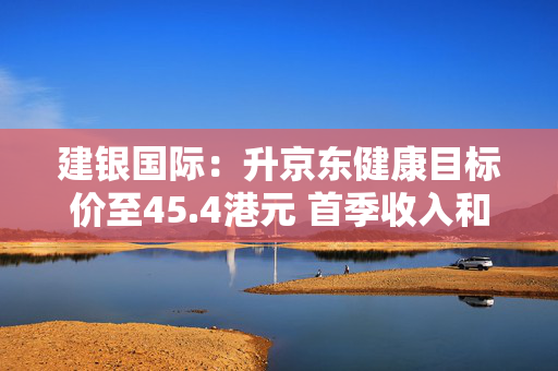 建银国际：升京东健康目标价至45.4港元 首季收入和毛利率超出预期