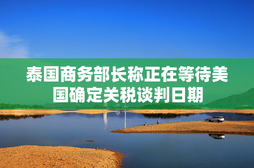 泰国商务部长称正在等待美国确定关税谈判日期
