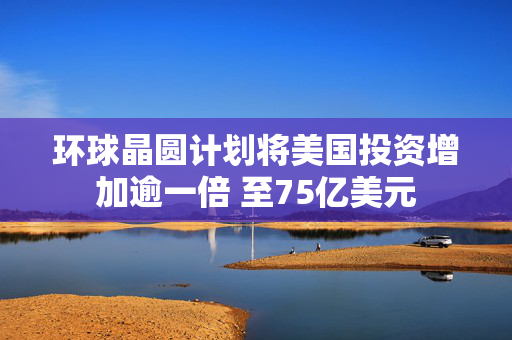 环球晶圆计划将美国投资增加逾一倍 至75亿美元