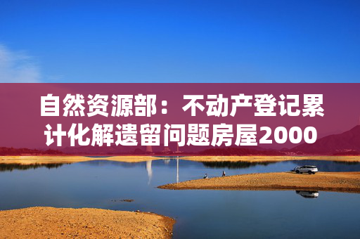 自然资源部：不动产登记累计化解遗留问题房屋2000多万套