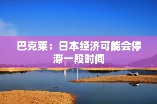 巴克莱：日本经济可能会停滞一段时间