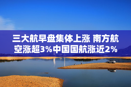 三大航早盘集体上涨 南方航空涨超3%中国国航涨近2%