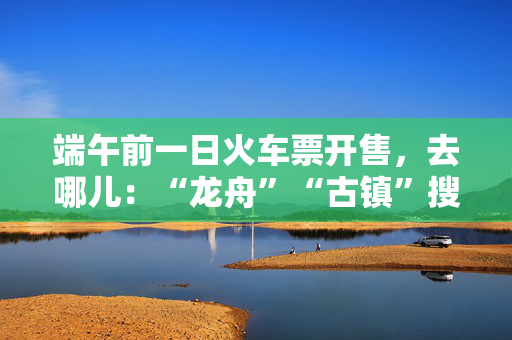 端午前一日火车票开售，去哪儿：“龙舟”“古镇”搜索量暴涨近两倍